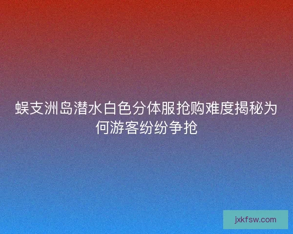 蜈支洲岛潜水白色分体服抢购难度揭秘为何游客纷纷争抢
