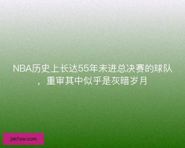 NBA历史上长达55年未进总决赛的球队，重审其中似乎是灰暗岁月