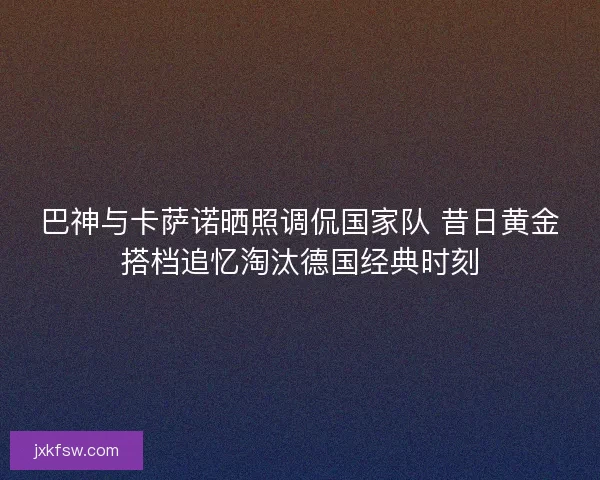 巴神与卡萨诺晒照调侃国家队 昔日黄金搭档追忆淘汰德国经典时刻