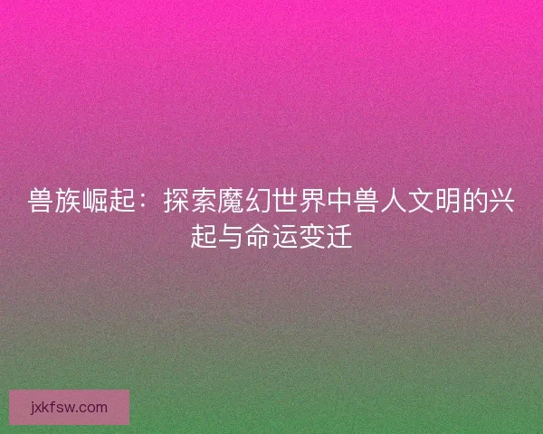 兽族崛起：探索魔幻世界中兽人文明的兴起与命运变迁