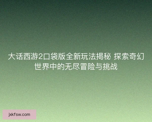 大话西游2口袋版全新玩法揭秘 探索奇幻世界中的无尽冒险与挑战
