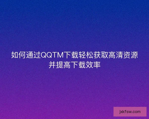 如何通过QQTM下载轻松获取高清资源并提高下载效率