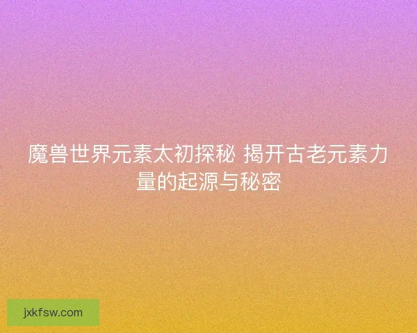 魔兽世界元素太初探秘 揭开古老元素力量的起源与秘密