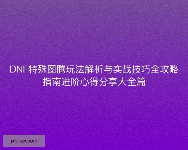 DNF特殊图腾玩法解析与实战技巧全攻略指南进阶心得分享大全篇