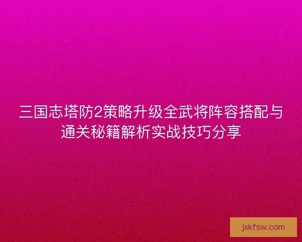 三国志塔防2策略升级全武将阵容搭配与通关秘籍解析实战技巧分享