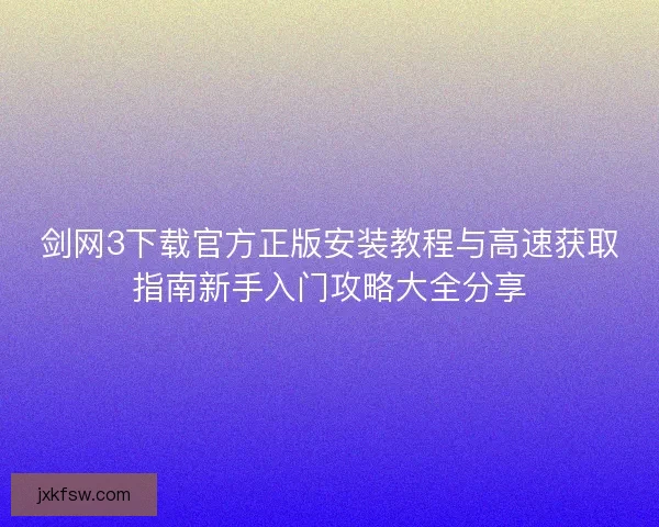 剑网3下载官方正版安装教程与高速获取指南新手入门攻略大全分享