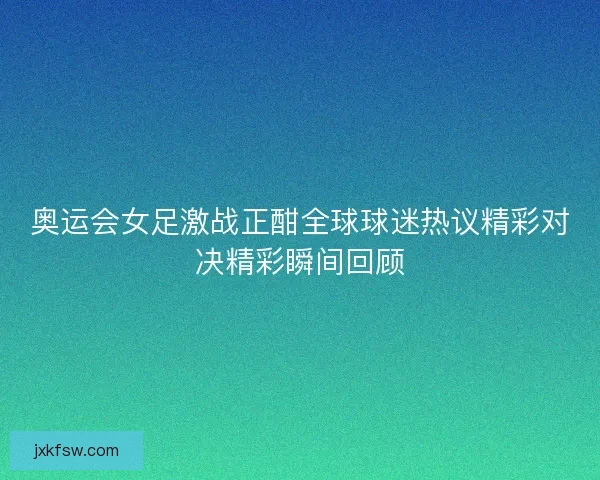 奥运会女足激战正酣全球球迷热议精彩对决精彩瞬间回顾