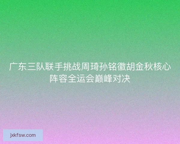 广东三队联手挑战周琦孙铭徽胡金秋核心阵容全运会巅峰对决