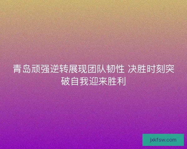 青岛顽强逆转展现团队韧性 决胜时刻突破自我迎来胜利