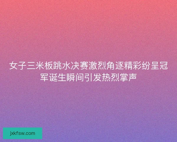 女子三米板跳水决赛激烈角逐精彩纷呈冠军诞生瞬间引发热烈掌声