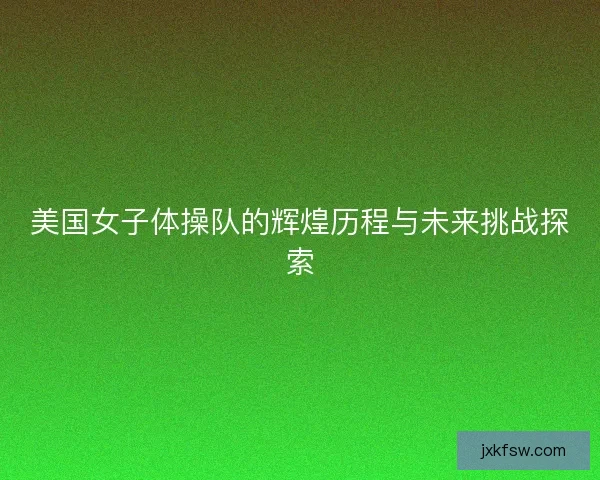 美国女子体操队的辉煌历程与未来挑战探索