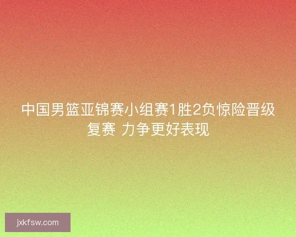 中国男篮亚锦赛小组赛1胜2负惊险晋级复赛 力争更好表现