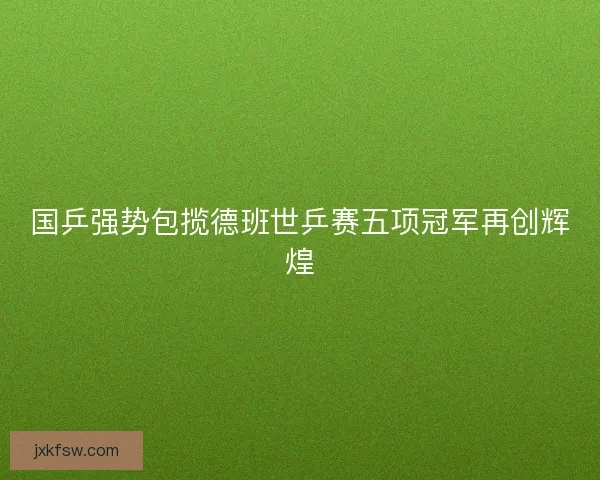 国乒强势包揽德班世乒赛五项冠军再创辉煌