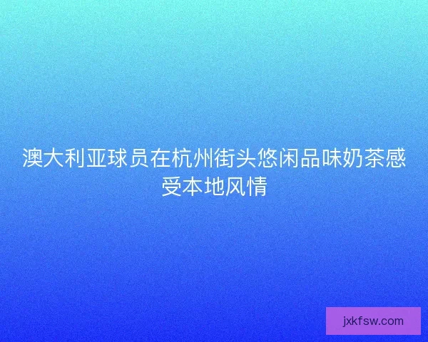 澳大利亚球员在杭州街头悠闲品味奶茶感受本地风情