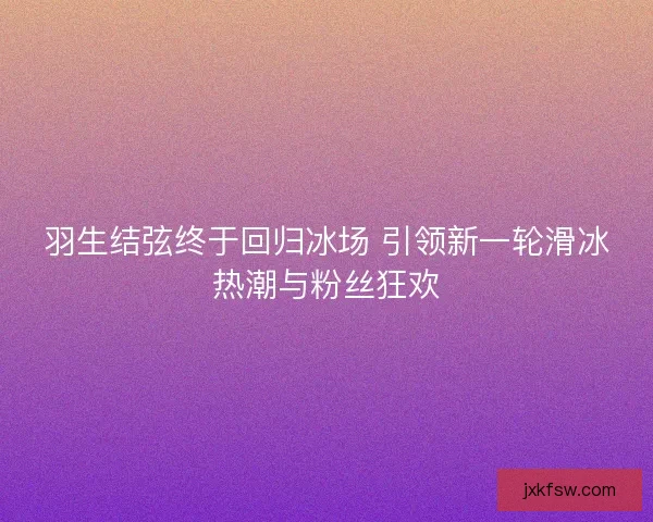 羽生结弦终于回归冰场 引领新一轮滑冰热潮与粉丝狂欢
