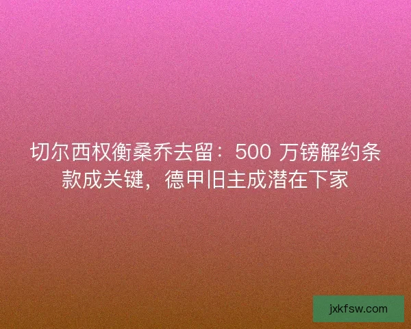 切尔西权衡桑乔去留：500 万镑解约条款成关键，德甲旧主成潜在下家