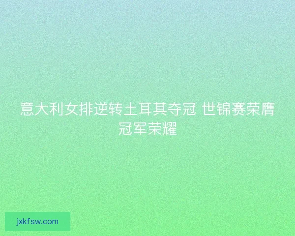 意大利女排逆转土耳其夺冠 世锦赛荣膺冠军荣耀