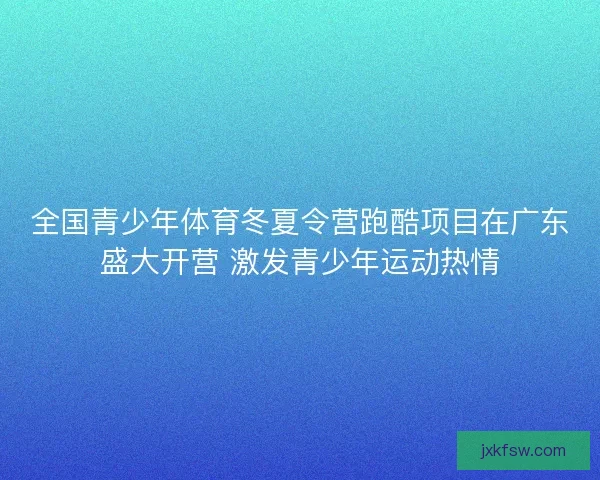 全国青少年体育冬夏令营跑酷项目在广东盛大开营 激发青少年运动热情