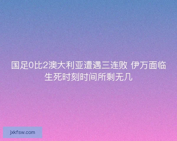 国足0比2澳大利亚遭遇三连败 伊万面临生死时刻时间所剩无几